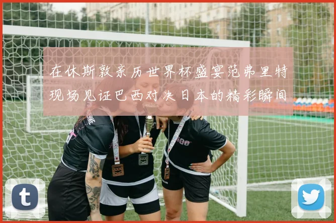 在休斯敦亲历世界杯盛宴范弗里特现场见证巴西对决日本的精彩瞬间